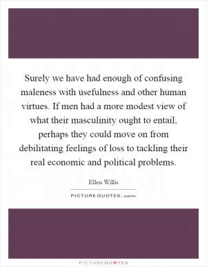 Surely we have had enough of confusing maleness with usefulness and other human virtues. If men had a more modest view of what their masculinity ought to entail, perhaps they could move on from debilitating feelings of loss to tackling their real economic and political problems Picture Quote #1