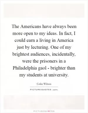 The Americans have always been more open to my ideas. In fact, I could earn a living in America just by lecturing. One of my brightest audiences, incidentally, were the prisoners in a Philadelphia gaol - brighter than my students at university Picture Quote #1