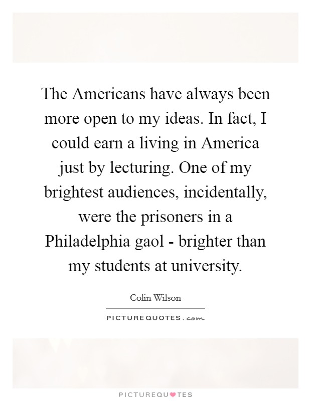 The Americans have always been more open to my ideas. In fact, I could earn a living in America just by lecturing. One of my brightest audiences, incidentally, were the prisoners in a Philadelphia gaol - brighter than my students at university Picture Quote #1