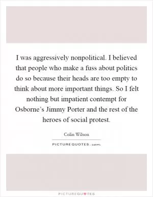 I was aggressively nonpolitical. I believed that people who make a fuss about politics do so because their heads are too empty to think about more important things. So I felt nothing but impatient contempt for Osborne’s Jimmy Porter and the rest of the heroes of social protest Picture Quote #1