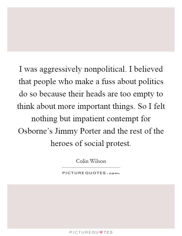 I was aggressively nonpolitical. I believed that people who make a fuss about politics do so because their heads are too empty to think about more important things. So I felt nothing but impatient contempt for Osborne's Jimmy Porter and the rest of the heroes of social protest Picture Quote #1