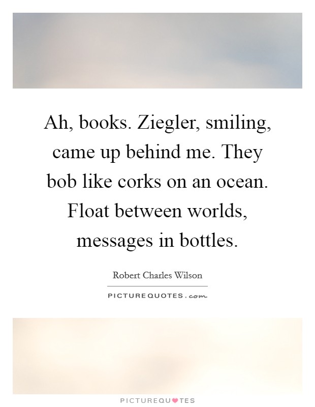 Ah, books. Ziegler, smiling, came up behind me. They bob like corks on an ocean. Float between worlds, messages in bottles Picture Quote #1
