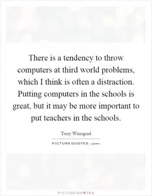 There is a tendency to throw computers at third world problems, which I think is often a distraction. Putting computers in the schools is great, but it may be more important to put teachers in the schools Picture Quote #1