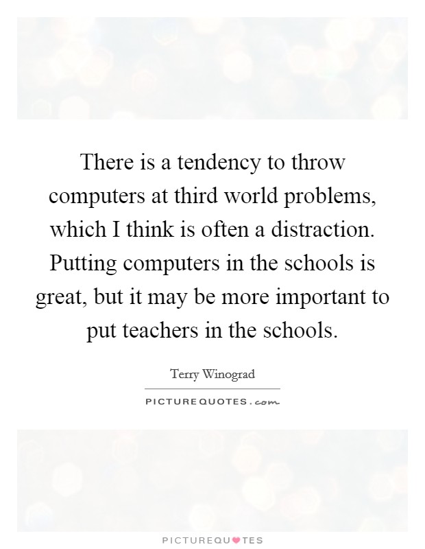 There is a tendency to throw computers at third world problems, which I think is often a distraction. Putting computers in the schools is great, but it may be more important to put teachers in the schools Picture Quote #1