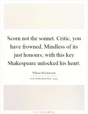 Scorn not the sonnet. Critic, you have frowned, Mindless of its just honours; with this key Shakespeare unlocked his heart Picture Quote #1