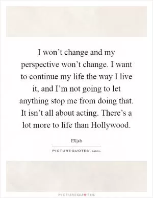 I won’t change and my perspective won’t change. I want to continue my life the way I live it, and I’m not going to let anything stop me from doing that. It isn’t all about acting. There’s a lot more to life than Hollywood Picture Quote #1