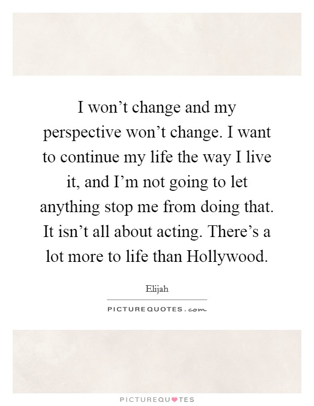 I won't change and my perspective won't change. I want to continue my life the way I live it, and I'm not going to let anything stop me from doing that. It isn't all about acting. There's a lot more to life than Hollywood Picture Quote #1