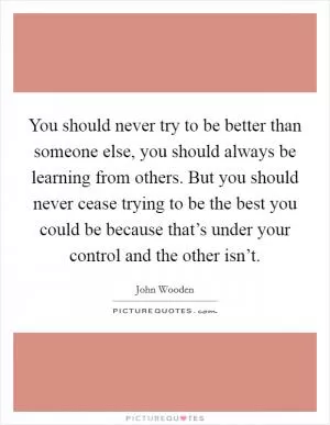 You should never try to be better than someone else, you should always be learning from others. But you should never cease trying to be the best you could be because that’s under your control and the other isn’t Picture Quote #1