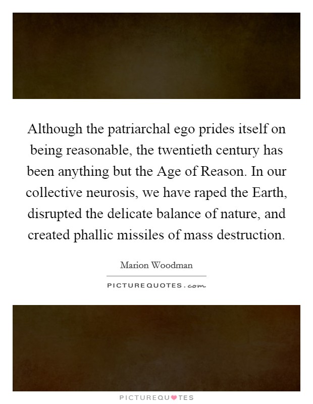 Although the patriarchal ego prides itself on being reasonable, the twentieth century has been anything but the Age of Reason. In our collective neurosis, we have raped the Earth, disrupted the delicate balance of nature, and created phallic missiles of mass destruction Picture Quote #1