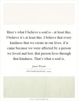 Here’s what I believe a soul is - at least this, I believe it’s at least this. I believe that every kindness that we create in our lives, if it came because we were affected by a person we loved and lost, that person lives through that kindness. That’s what a soul is Picture Quote #1