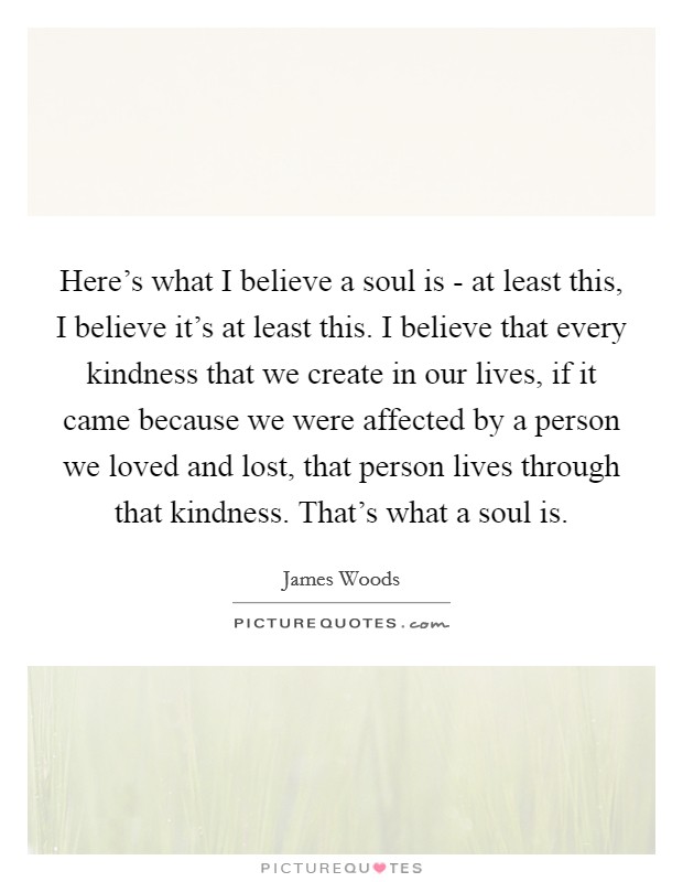 Here's what I believe a soul is - at least this, I believe it's at least this. I believe that every kindness that we create in our lives, if it came because we were affected by a person we loved and lost, that person lives through that kindness. That's what a soul is Picture Quote #1