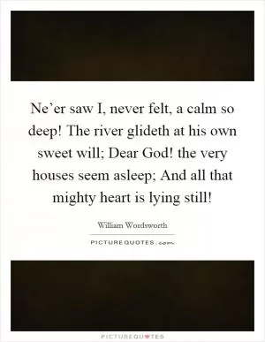 Ne’er saw I, never felt, a calm so deep! The river glideth at his own sweet will; Dear God! the very houses seem asleep; And all that mighty heart is lying still! Picture Quote #1
