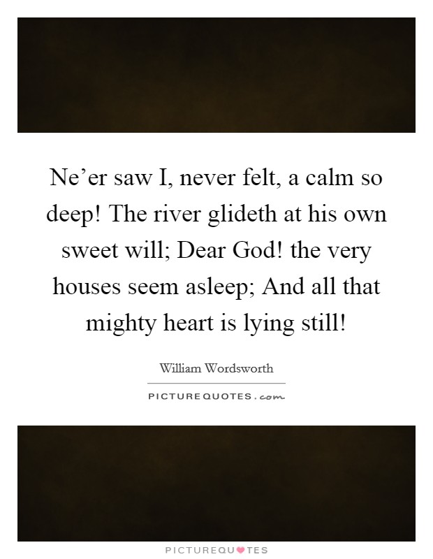 Ne'er saw I, never felt, a calm so deep! The river glideth at his own sweet will; Dear God! the very houses seem asleep; And all that mighty heart is lying still! Picture Quote #1