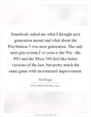 Somebody asked me what I thought next generation meant and what about the PlayStation 3 was next generation. The only next gen system I’ve seen is the Wii - the PS3 and the Xbox 360 feel like better versions of the last, but pretty much the same game with incremental improvement Picture Quote #1