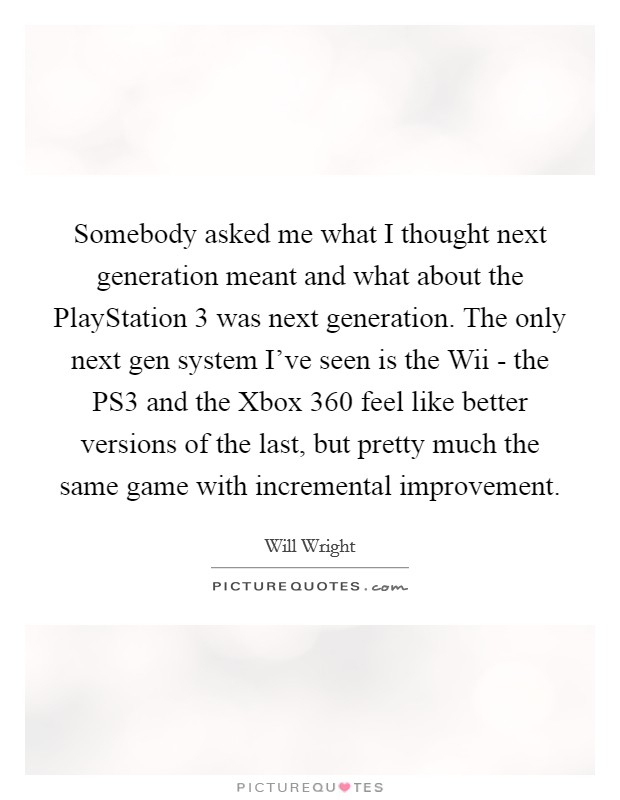 Somebody asked me what I thought next generation meant and what about the PlayStation 3 was next generation. The only next gen system I've seen is the Wii - the PS3 and the Xbox 360 feel like better versions of the last, but pretty much the same game with incremental improvement Picture Quote #1