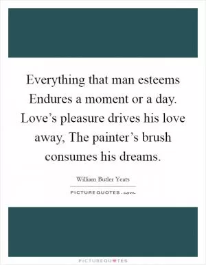 Everything that man esteems Endures a moment or a day. Love’s pleasure drives his love away, The painter’s brush consumes his dreams Picture Quote #1