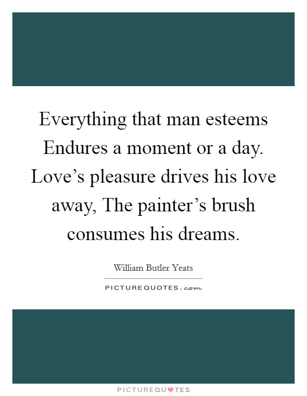 Everything that man esteems Endures a moment or a day. Love's pleasure drives his love away, The painter's brush consumes his dreams Picture Quote #1