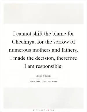 I cannot shift the blame for Chechnya, for the sorrow of numerous mothers and fathers. I made the decision, therefore I am responsible Picture Quote #1