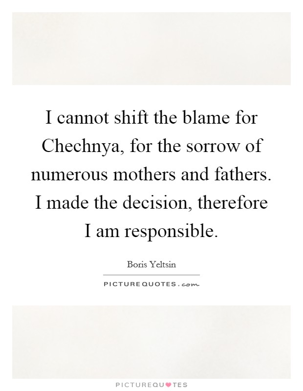 I cannot shift the blame for Chechnya, for the sorrow of numerous mothers and fathers. I made the decision, therefore I am responsible Picture Quote #1