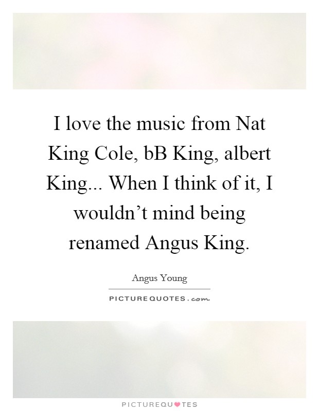 I love the music from Nat King Cole, bB King, albert King... When I think of it, I wouldn't mind being renamed Angus King Picture Quote #1