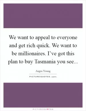 We want to appeal to everyone and get rich quick. We want to be millionaires. I’ve got this plan to buy Tasmania you see Picture Quote #1