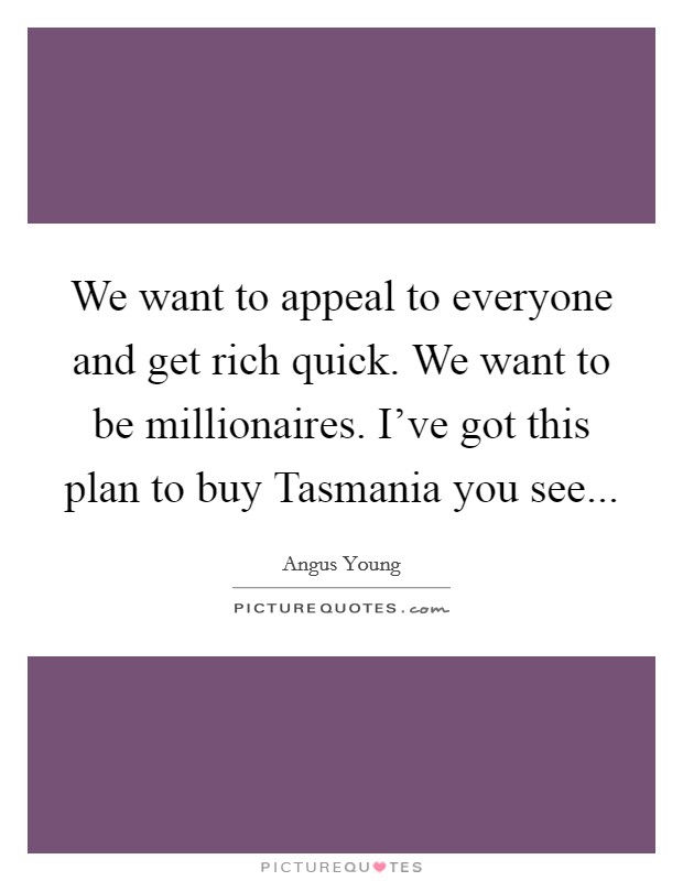 We want to appeal to everyone and get rich quick. We want to be millionaires. I've got this plan to buy Tasmania you see Picture Quote #1
