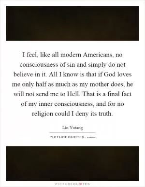 I feel, like all modern Americans, no consciousness of sin and simply do not believe in it. All I know is that if God loves me only half as much as my mother does, he will not send me to Hell. That is a final fact of my inner consciousness, and for no religion could I deny its truth Picture Quote #1