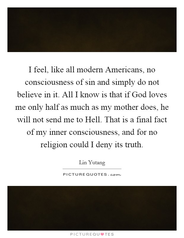 I feel, like all modern Americans, no consciousness of sin and simply do not believe in it. All I know is that if God loves me only half as much as my mother does, he will not send me to Hell. That is a final fact of my inner consciousness, and for no religion could I deny its truth Picture Quote #1