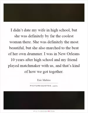 I didn’t date my wife in high school, but she was definitely by far the coolest woman there. She was definitely the most beautiful, but she also marched to the beat of her own drummer. I was in New Orleans 10 years after high school and my friend played matchmaker with us, and that’s kind of how we got together Picture Quote #1