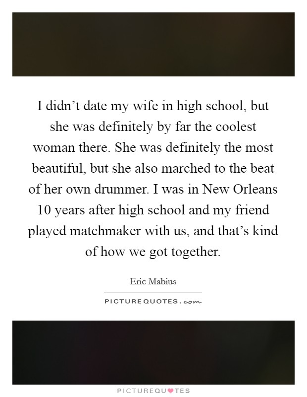 I didn't date my wife in high school, but she was definitely by far the coolest woman there. She was definitely the most beautiful, but she also marched to the beat of her own drummer. I was in New Orleans 10 years after high school and my friend played matchmaker with us, and that's kind of how we got together Picture Quote #1