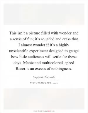This isn’t a picture filled with wonder and a sense of fun; it’s so jaded and crass that I almost wonder if it’s a highly unscientific experiment designed to gauge how little audiences will settle for these days. Manic and multicolored, speed Racer is an excess of nothingness Picture Quote #1
