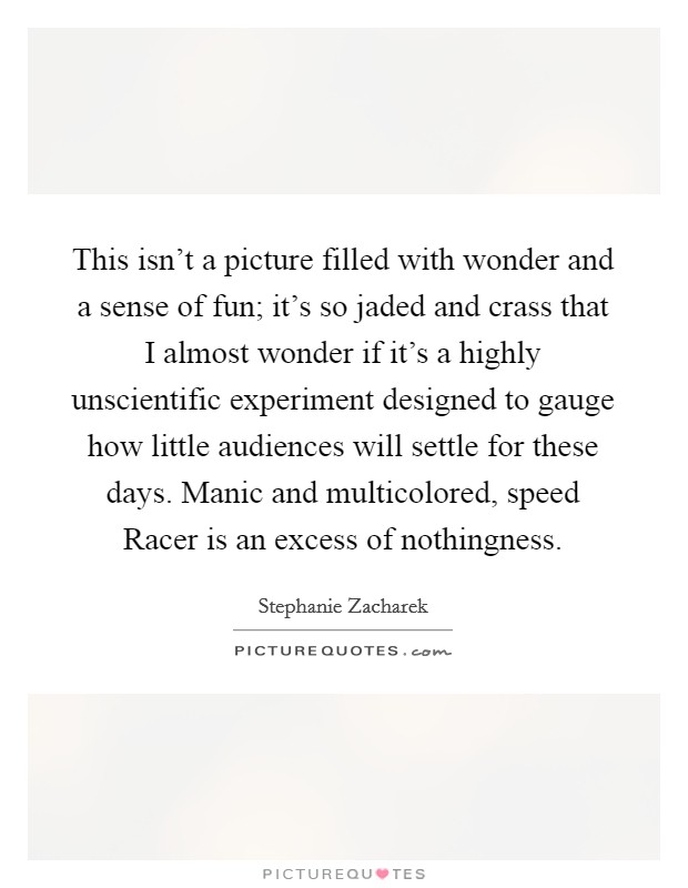 This isn't a picture filled with wonder and a sense of fun; it's so jaded and crass that I almost wonder if it's a highly unscientific experiment designed to gauge how little audiences will settle for these days. Manic and multicolored, speed Racer is an excess of nothingness Picture Quote #1