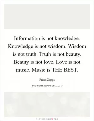 Information is not knowledge. Knowledge is not wisdom. Wisdom is not truth. Truth is not beauty. Beauty is not love. Love is not music. Music is THE BEST Picture Quote #1