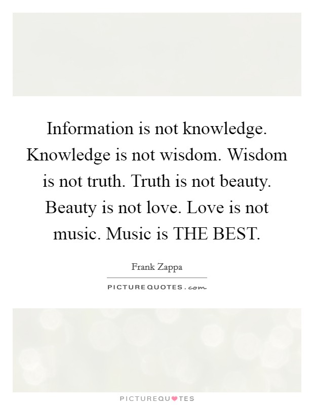 Information is not knowledge. Knowledge is not wisdom. Wisdom is not truth. Truth is not beauty. Beauty is not love. Love is not music. Music is THE BEST Picture Quote #1