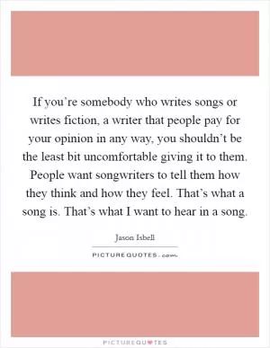 If you’re somebody who writes songs or writes fiction, a writer that people pay for your opinion in any way, you shouldn’t be the least bit uncomfortable giving it to them. People want songwriters to tell them how they think and how they feel. That’s what a song is. That’s what I want to hear in a song Picture Quote #1