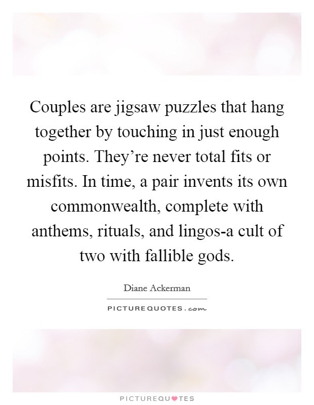 Couples are jigsaw puzzles that hang together by touching in just enough points. They're never total fits or misfits. In time, a pair invents its own commonwealth, complete with anthems, rituals, and lingos-a cult of two with fallible gods Picture Quote #1