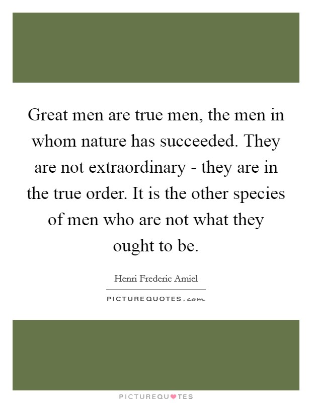 Great men are true men, the men in whom nature has succeeded. They are not extraordinary - they are in the true order. It is the other species of men who are not what they ought to be Picture Quote #1