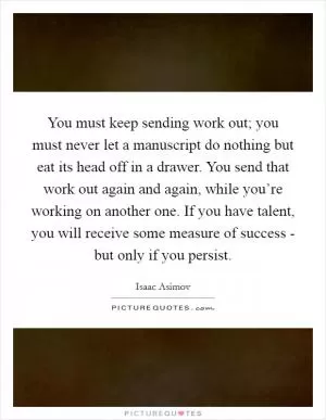 You must keep sending work out; you must never let a manuscript do nothing but eat its head off in a drawer. You send that work out again and again, while you’re working on another one. If you have talent, you will receive some measure of success - but only if you persist Picture Quote #1
