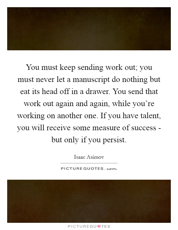 You must keep sending work out; you must never let a manuscript do nothing but eat its head off in a drawer. You send that work out again and again, while you're working on another one. If you have talent, you will receive some measure of success - but only if you persist Picture Quote #1