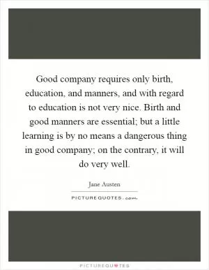 Good company requires only birth, education, and manners, and with regard to education is not very nice. Birth and good manners are essential; but a little learning is by no means a dangerous thing in good company; on the contrary, it will do very well Picture Quote #1
