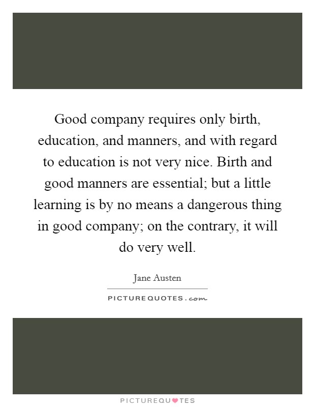 Good company requires only birth, education, and manners, and with regard to education is not very nice. Birth and good manners are essential; but a little learning is by no means a dangerous thing in good company; on the contrary, it will do very well Picture Quote #1