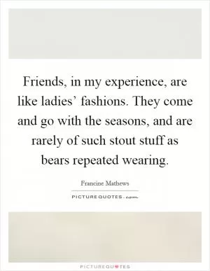 Friends, in my experience, are like ladies’ fashions. They come and go with the seasons, and are rarely of such stout stuff as bears repeated wearing Picture Quote #1
