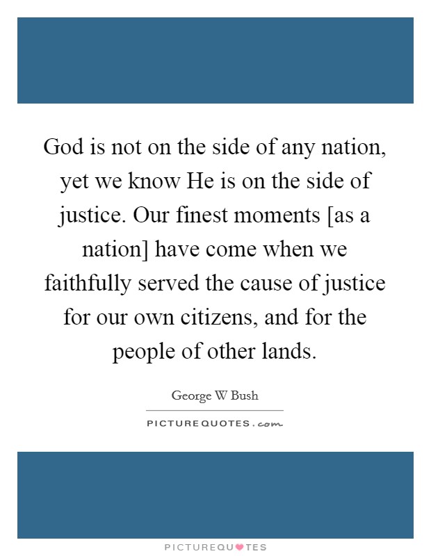 God is not on the side of any nation, yet we know He is on the side of justice. Our finest moments [as a nation] have come when we faithfully served the cause of justice for our own citizens, and for the people of other lands Picture Quote #1