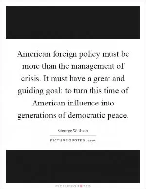 American foreign policy must be more than the management of crisis. It must have a great and guiding goal: to turn this time of American influence into generations of democratic peace Picture Quote #1