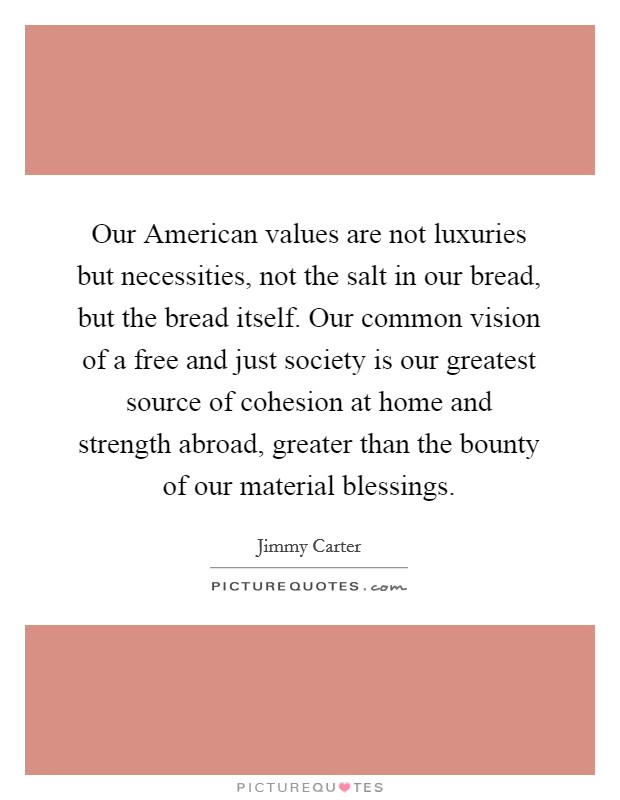 Our American values are not luxuries but necessities, not the salt in our bread, but the bread itself. Our common vision of a free and just society is our greatest source of cohesion at home and strength abroad, greater than the bounty of our material blessings Picture Quote #1