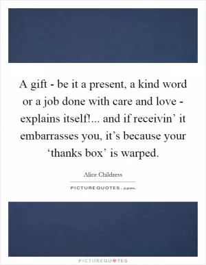 A gift - be it a present, a kind word or a job done with care and love - explains itself!... and if receivin’ it embarrasses you, it’s because your ‘thanks box’ is warped Picture Quote #1