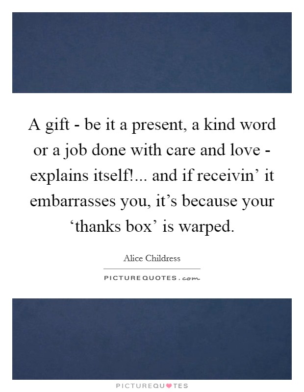 A gift - be it a present, a kind word or a job done with care and love - explains itself!... and if receivin' it embarrasses you, it's because your ‘thanks box' is warped Picture Quote #1