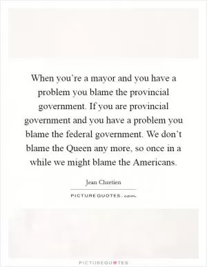 When you’re a mayor and you have a problem you blame the provincial government. If you are provincial government and you have a problem you blame the federal government. We don’t blame the Queen any more, so once in a while we might blame the Americans Picture Quote #1
