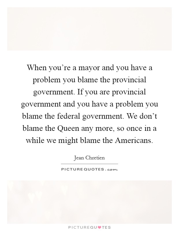 When you're a mayor and you have a problem you blame the provincial government. If you are provincial government and you have a problem you blame the federal government. We don't blame the Queen any more, so once in a while we might blame the Americans Picture Quote #1