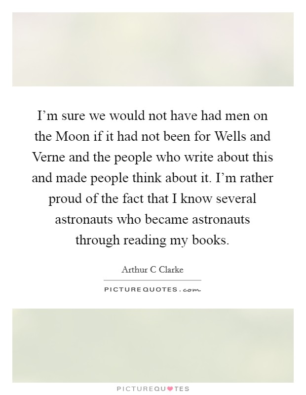 I'm sure we would not have had men on the Moon if it had not been for Wells and Verne and the people who write about this and made people think about it. I'm rather proud of the fact that I know several astronauts who became astronauts through reading my books Picture Quote #1